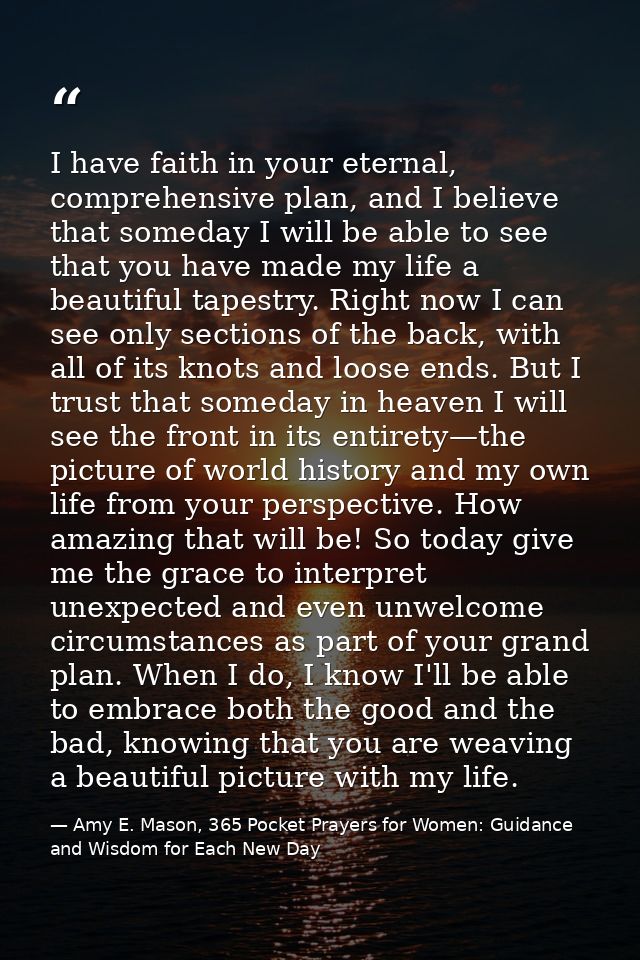 I have faith in your eternal, comprehensive plan, and I believe that someday I will be able to see that you have made my — Amy E. Mason, 365 Pocket Prayers for Women: Guidance and Wisdom for Each New Day