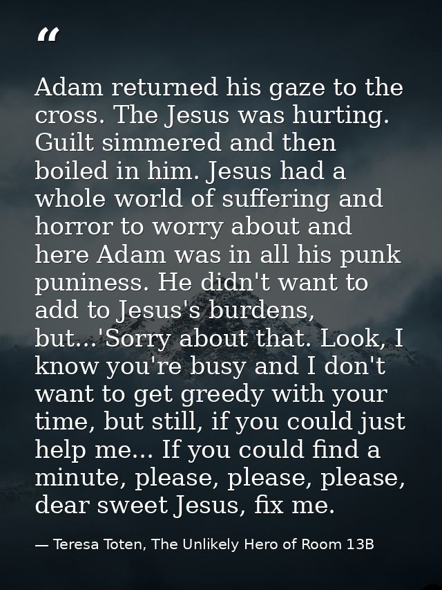 Adam returned his gaze to the cross. The Jesus was hurting. Guilt simmered and then boiled in him. Jesus had a whole wor — Teresa Toten, The Unlikely Hero of Room 13B