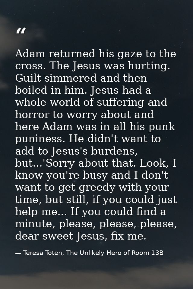 Adam returned his gaze to the cross. The Jesus was hurting. Guilt simmered and then boiled in him. Jesus had a whole wor — Teresa Toten, The Unlikely Hero of Room 13B