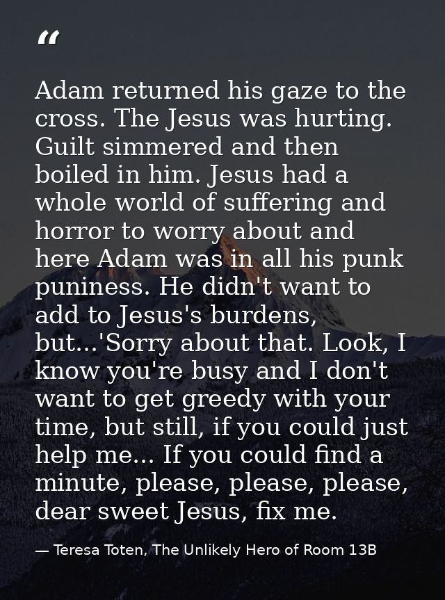 Adam returned his gaze to the cross. The Jesus was hurting. Guilt simmered and then boiled in him. Jesus had a whole wor — Teresa Toten, The Unlikely Hero of Room 13B