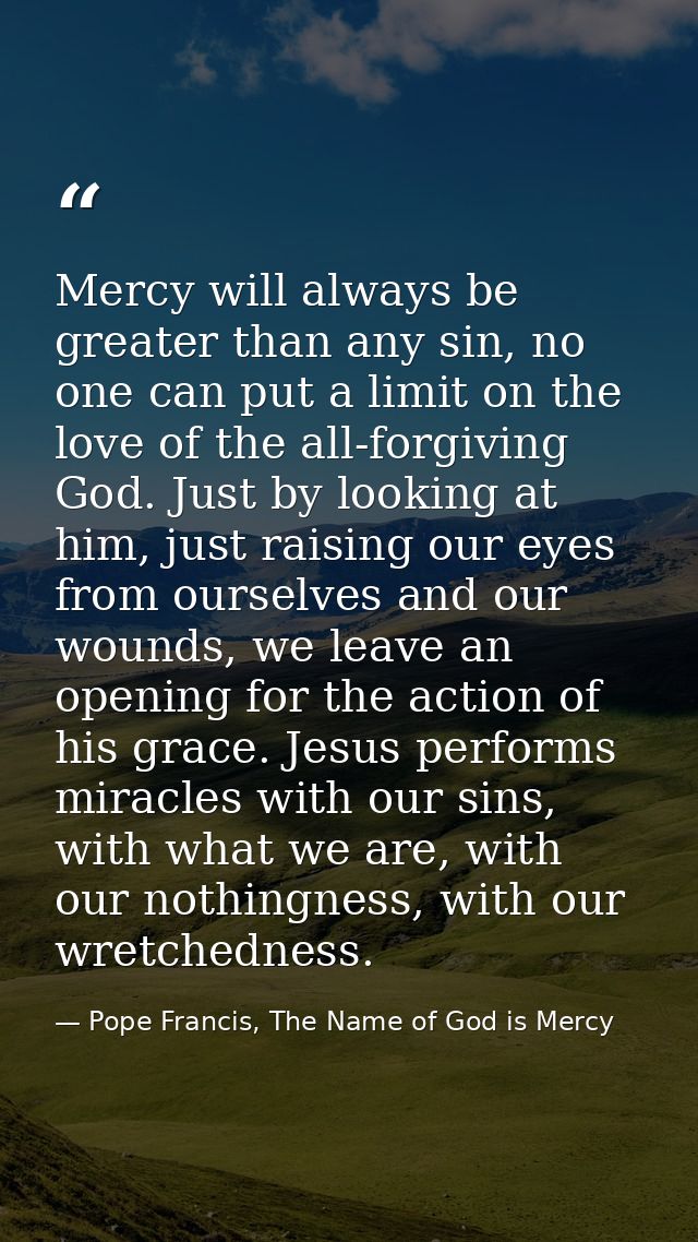 Mercy will always be greater than any sin, no one can put a limit on the love of the all-forgiving God. Just by looking  — Pope Francis, The Name of God is Mercy