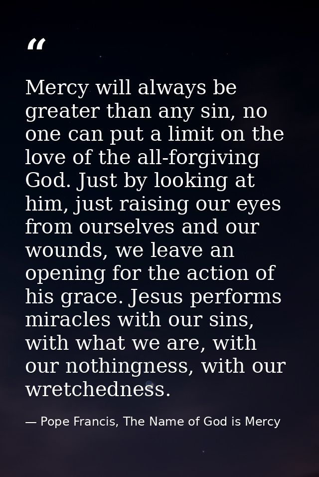 Mercy will always be greater than any sin, no one can put a limit on the love of the all-forgiving God. Just by looking  — Pope Francis, The Name of God is Mercy