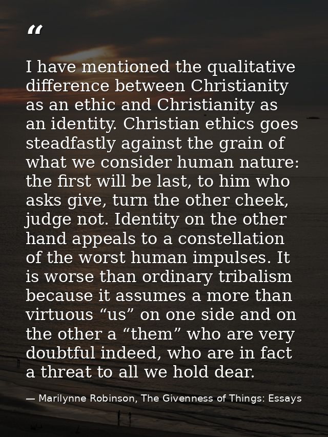 I have mentioned the qualitative difference between Christianity as an ethic and Christianity as an identity. Christian  — Marilynne Robinson, The Givenness of Things: Essays