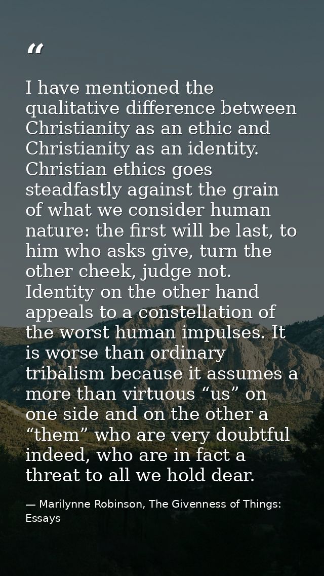 I have mentioned the qualitative difference between Christianity as an ethic and Christianity as an identity. Christian  — Marilynne Robinson, The Givenness of Things: Essays
