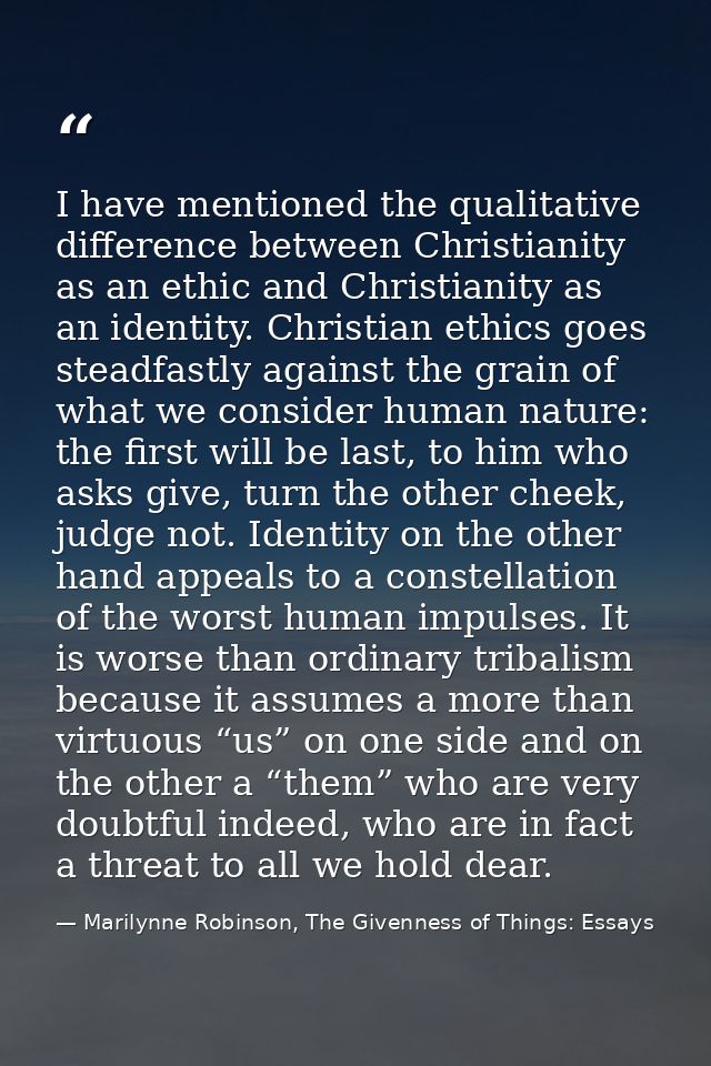 I have mentioned the qualitative difference between Christianity as an ethic and Christianity as an identity. Christian  — Marilynne Robinson, The Givenness of Things: Essays