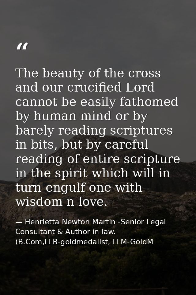 The beauty of the cross and our crucified Lord cannot be easily fathomed by human mind or by barely reading scriptures i — Henrietta Newton Martin -Senior Legal Consultant & Author in law. (B.Com,LLB-goldmedalist, LLM-GoldM