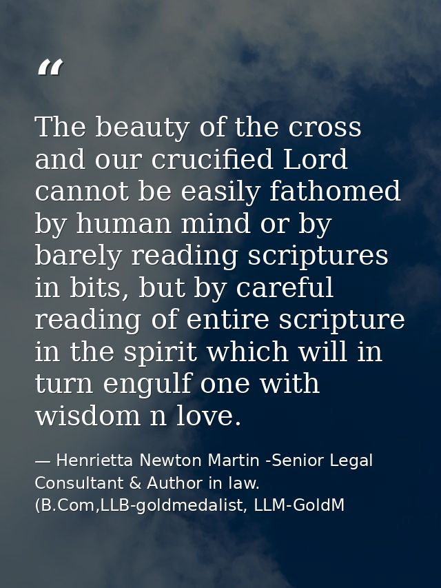 The beauty of the cross and our crucified Lord cannot be easily fathomed by human mind or by barely reading scriptures i — Henrietta Newton Martin -Senior Legal Consultant & Author in law. (B.Com,LLB-goldmedalist, LLM-GoldM
