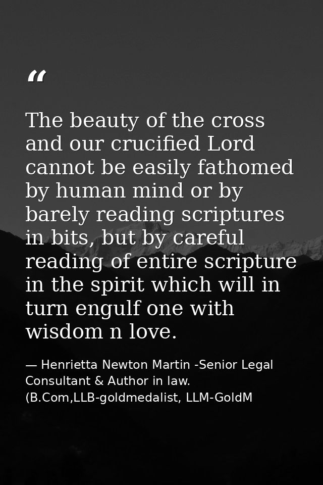 The beauty of the cross and our crucified Lord cannot be easily fathomed by human mind or by barely reading scriptures i — Henrietta Newton Martin -Senior Legal Consultant & Author in law. (B.Com,LLB-goldmedalist, LLM-GoldM