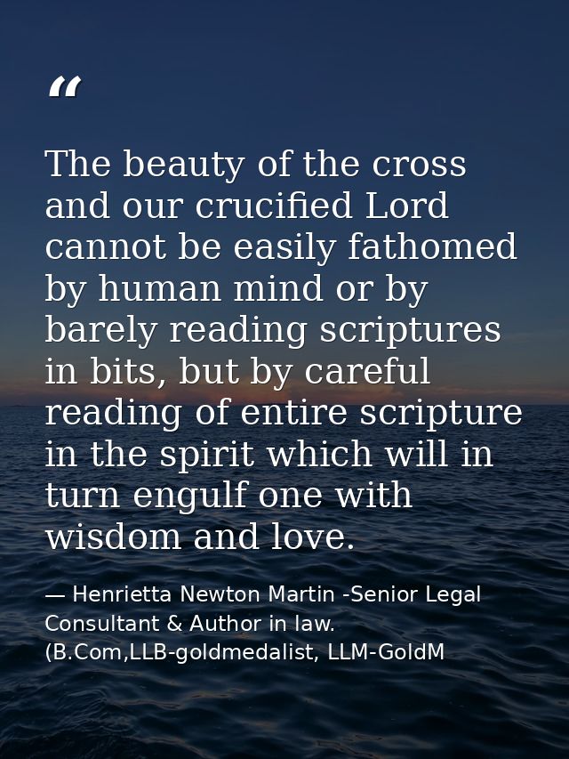 The beauty of the cross and our crucified Lord cannot be easily fathomed by human mind or by barely reading scriptures i — Henrietta Newton Martin -Senior Legal Consultant & Author in law. (B.Com,LLB-goldmedalist, LLM-GoldM