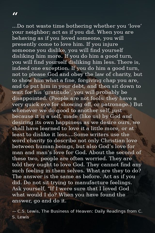 ...Do not waste time bothering whether you ‘love’ your neighbor; act as if you did. When you are behaving as if you love — C.S. Lewis, The Business of Heaven: Daily Readings from C. S. Lewis