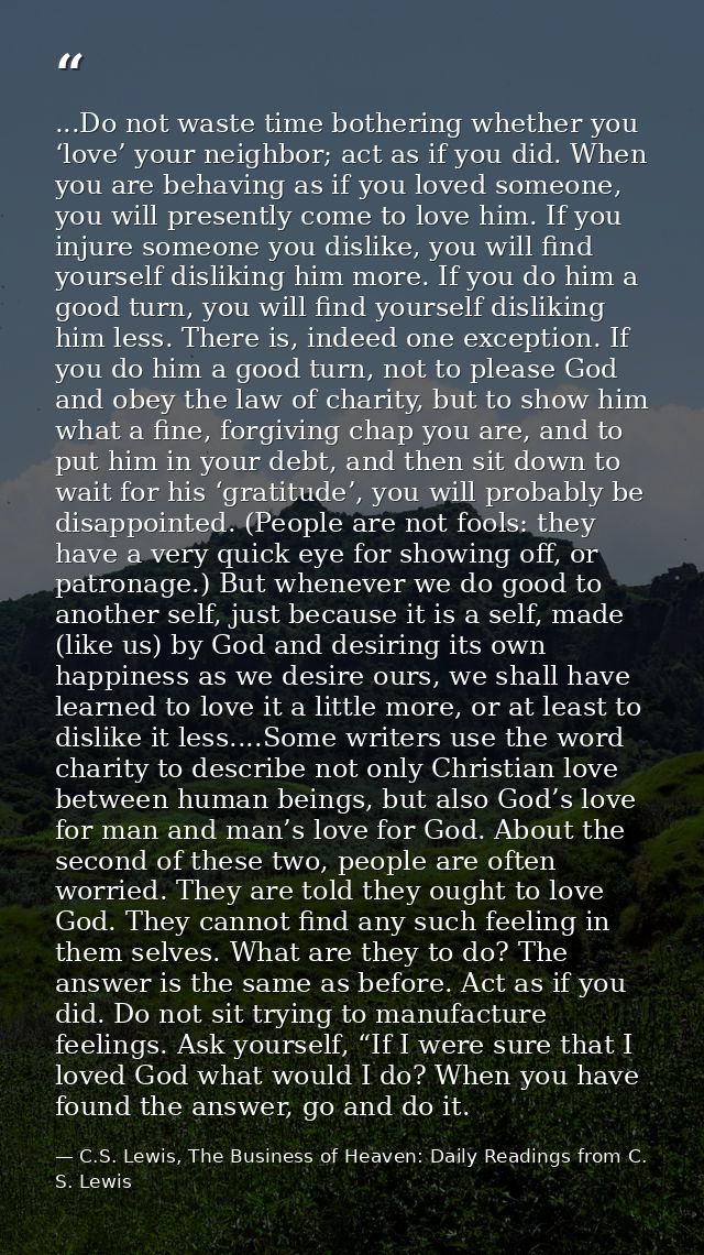 ...Do not waste time bothering whether you ‘love’ your neighbor; act as if you did. When you are behaving as if you love — C.S. Lewis, The Business of Heaven: Daily Readings from C. S. Lewis