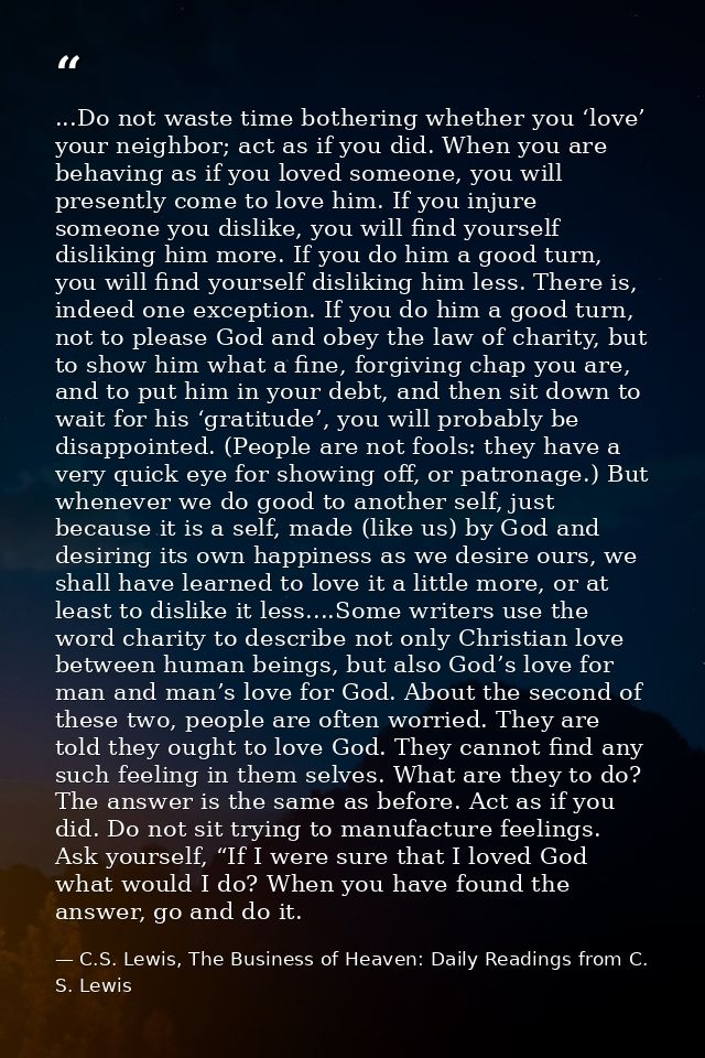 ...Do not waste time bothering whether you ‘love’ your neighbor; act as if you did. When you are behaving as if you love — C.S. Lewis, The Business of Heaven: Daily Readings from C. S. Lewis
