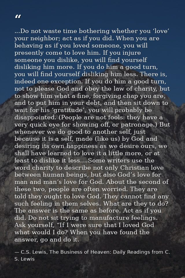 ...Do not waste time bothering whether you ‘love’ your neighbor; act as if you did. When you are behaving as if you love — C.S. Lewis, The Business of Heaven: Daily Readings from C. S. Lewis