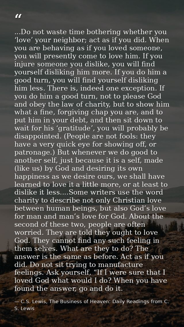 ...Do not waste time bothering whether you ‘love’ your neighbor; act as if you did. When you are behaving as if you love — C.S. Lewis, The Business of Heaven: Daily Readings from C. S. Lewis