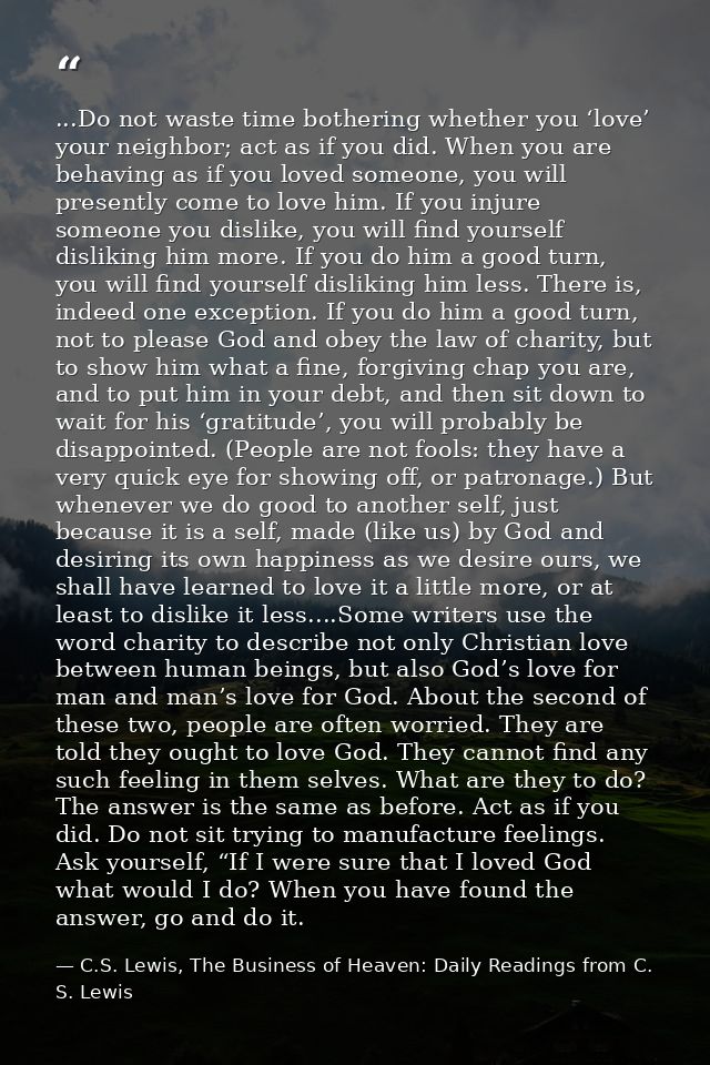...Do not waste time bothering whether you ‘love’ your neighbor; act as if you did. When you are behaving as if you love — C.S. Lewis, The Business of Heaven: Daily Readings from C. S. Lewis