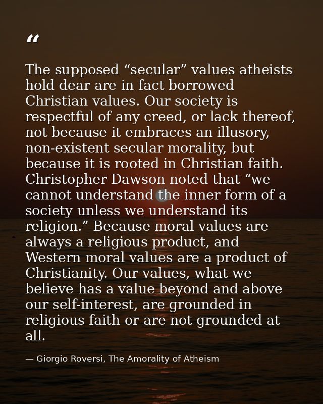 The supposed “secular” values atheists hold dear are in fact borrowed Christian values. Our society is respectful of any — Giorgio Roversi, The Amorality of Atheism