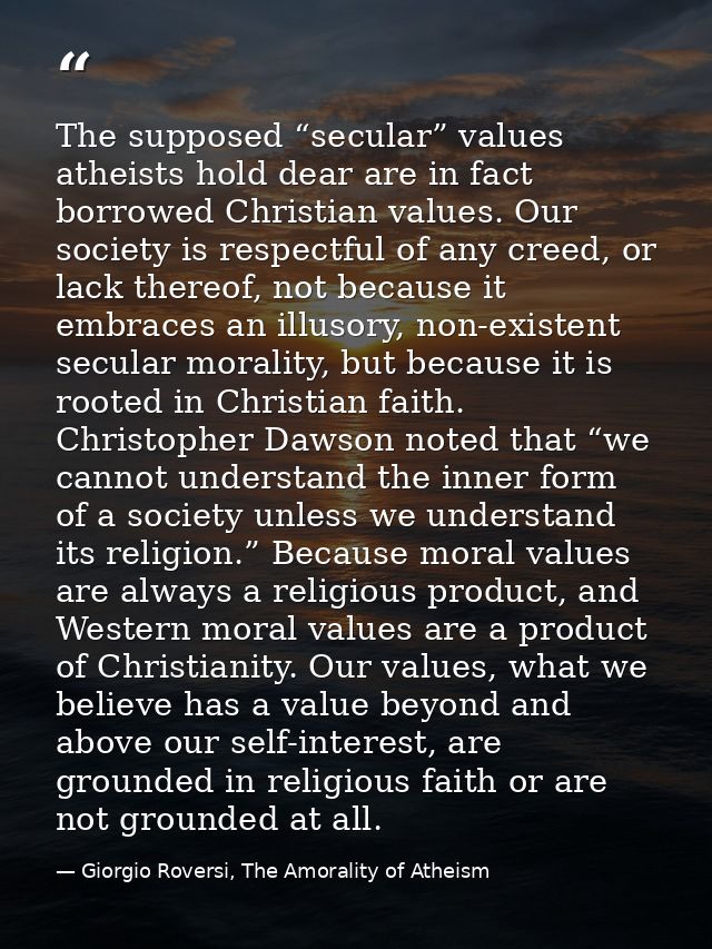 The supposed “secular” values atheists hold dear are in fact borrowed Christian values. Our society is respectful of any — Giorgio Roversi, The Amorality of Atheism