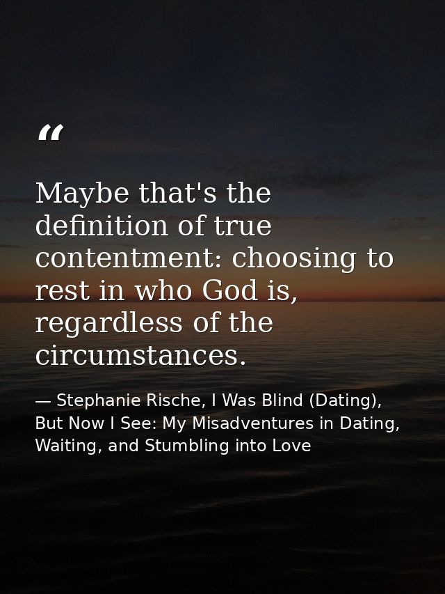 Maybe that's the definition of true contentment: choosing to rest in who God is, regardless of the circumstances. — Stephanie Rische, I Was Blind (Dating), But Now I See: My Misadventures in Dating, Waiting, and Stumbling into Love