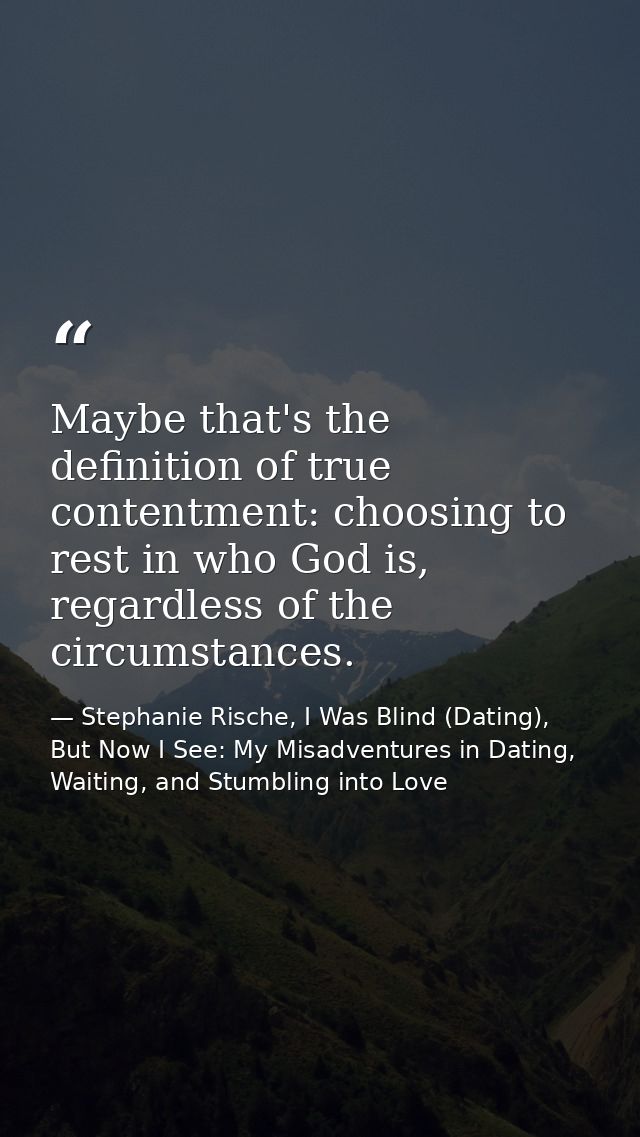 Maybe that's the definition of true contentment: choosing to rest in who God is, regardless of the circumstances. — Stephanie Rische, I Was Blind (Dating), But Now I See: My Misadventures in Dating, Waiting, and Stumbling into Love