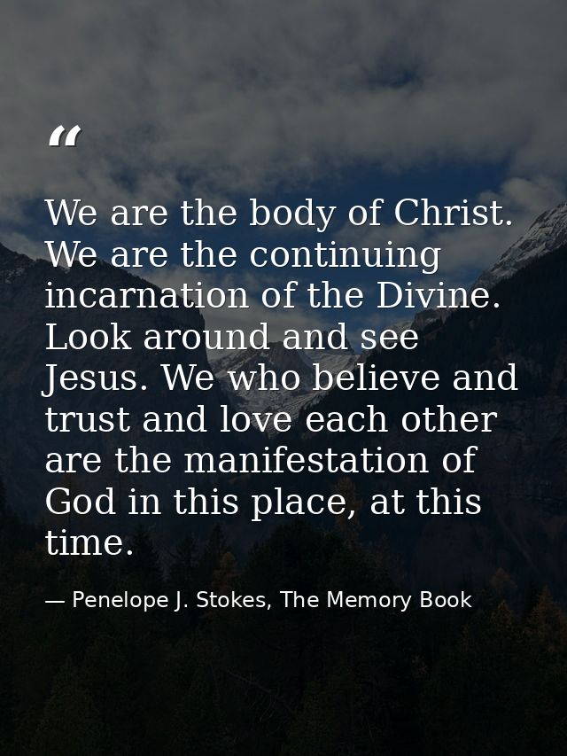 We are the body of Christ. We are the continuing incarnation of the Divine. Look around and see Jesus. We who believe an — Penelope J. Stokes, The Memory Book