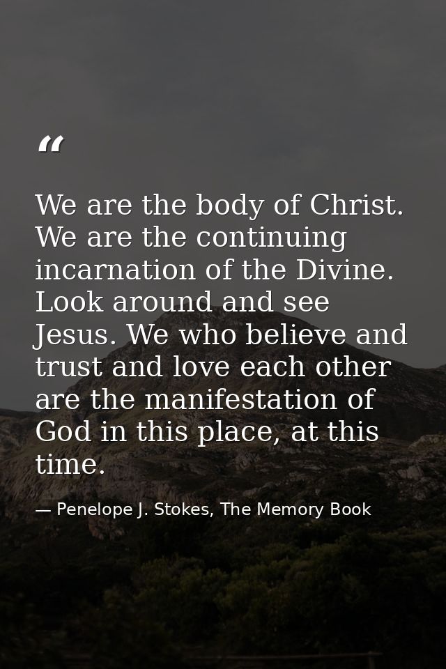 We are the body of Christ. We are the continuing incarnation of the Divine. Look around and see Jesus. We who believe an — Penelope J. Stokes, The Memory Book