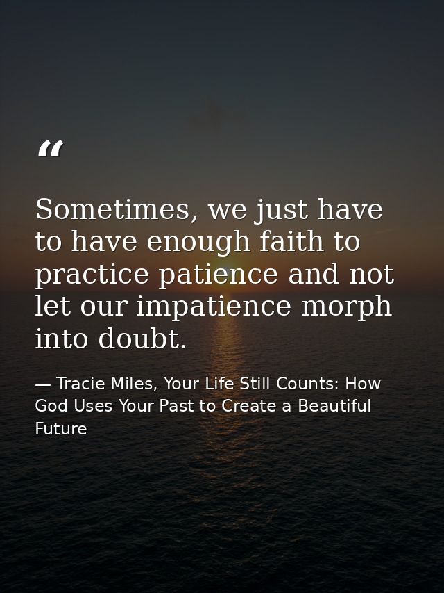 Sometimes, we just have to have enough faith to practice patience and not let our impatience morph into doubt. — Tracie Miles, Your Life Still Counts: How God Uses Your Past to Create a Beautiful Future
