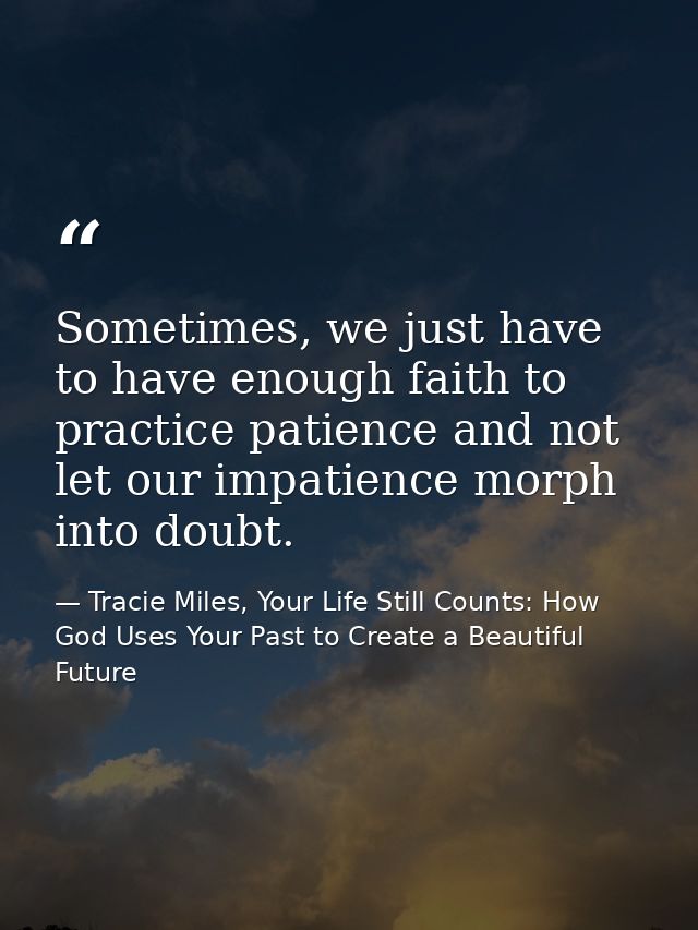 Sometimes, we just have to have enough faith to practice patience and not let our impatience morph into doubt. — Tracie Miles, Your Life Still Counts: How God Uses Your Past to Create a Beautiful Future