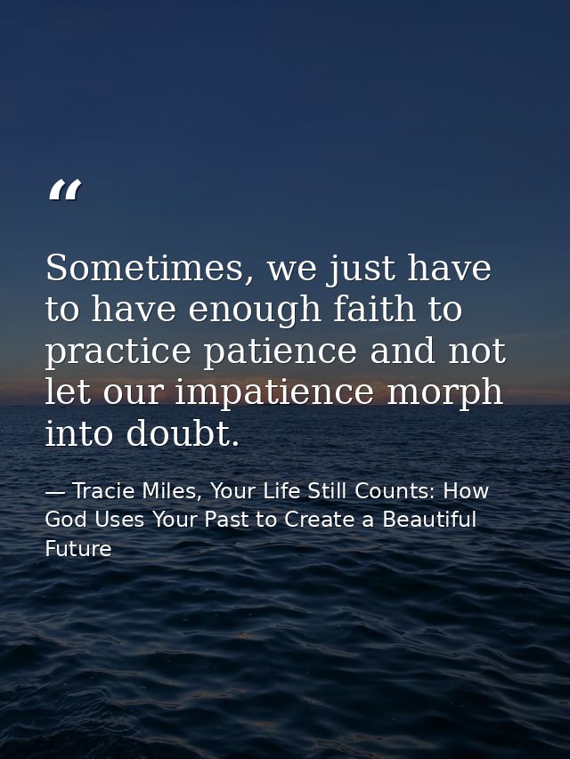 Sometimes, we just have to have enough faith to practice patience and not let our impatience morph into doubt. — Tracie Miles, Your Life Still Counts: How God Uses Your Past to Create a Beautiful Future