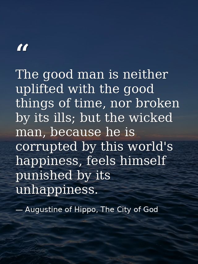 The good man is neither uplifted with the good things of time, nor broken by its ills; but the wicked man, because he is — Augustine of Hippo, The City of God
