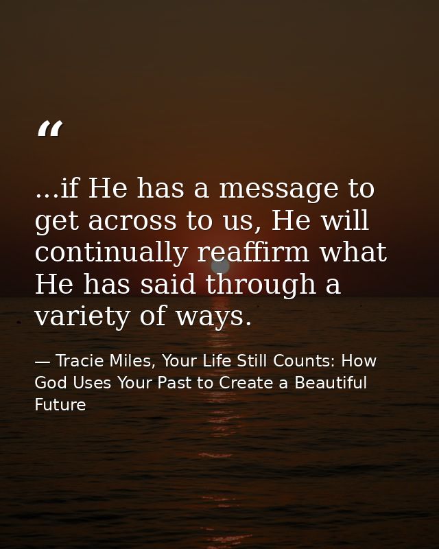 ...if He has a message to get across to us, He will continually reaffirm what He has said through a variety of ways. — Tracie Miles, Your Life Still Counts: How God Uses Your Past to Create a Beautiful Future