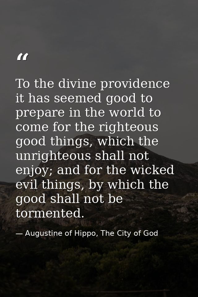To the divine providence it has seemed good to prepare in the world to come for the righteous good things, which the unr — Augustine of Hippo, The City of God