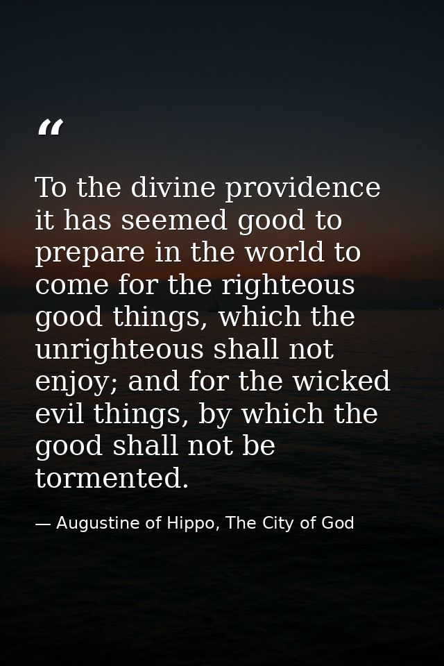 To the divine providence it has seemed good to prepare in the world to come for the righteous good things, which the unr — Augustine of Hippo, The City of God