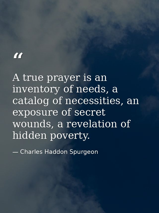 A true prayer is an inventory of needs, a catalog of necessities, an exposure of secret wounds, a revelation of hidden p — Charles Haddon Spurgeon