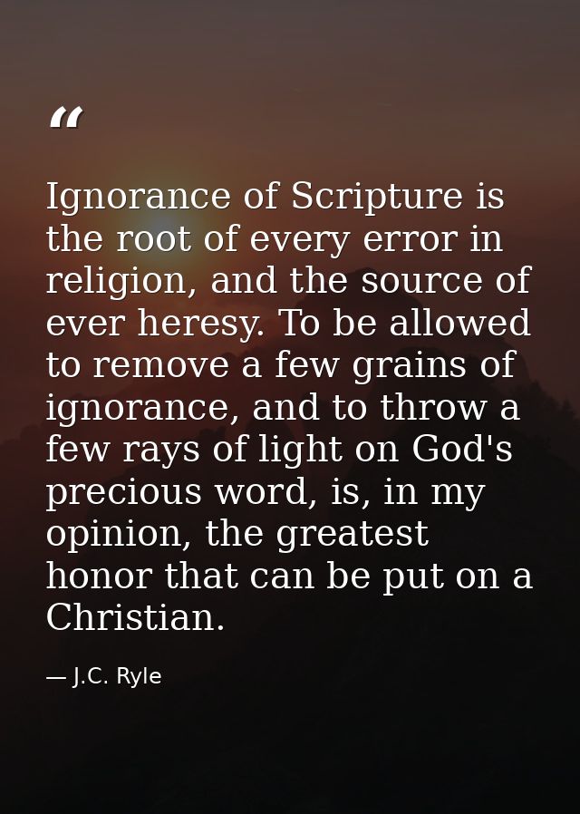 Ignorance of Scripture is the root of every error in religion, and the source of ever heresy. To be allowed to remove a  — J.C. Ryle