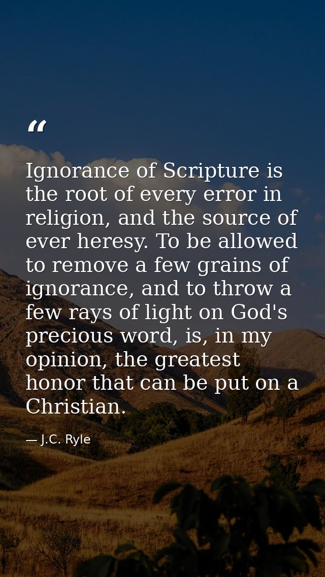 Ignorance of Scripture is the root of every error in religion, and the source of ever heresy. To be allowed to remove a  — J.C. Ryle