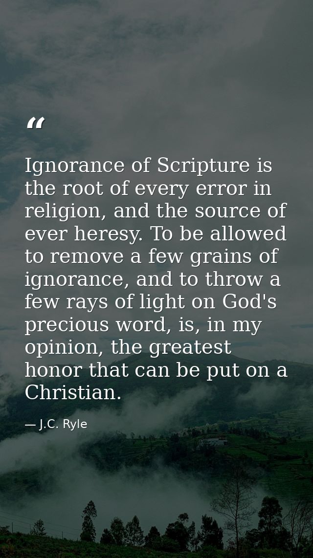 Ignorance of Scripture is the root of every error in religion, and the source of ever heresy. To be allowed to remove a  — J.C. Ryle
