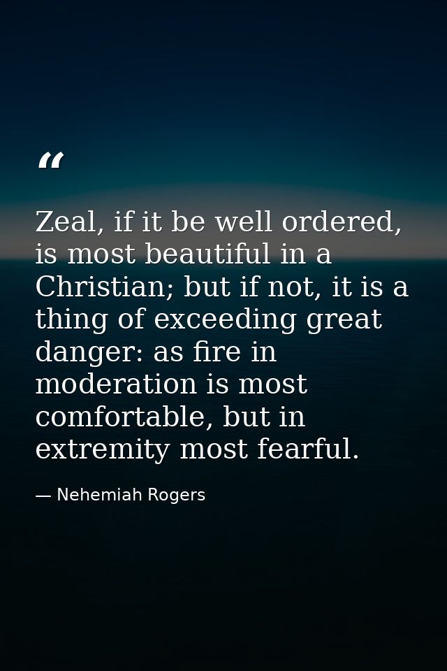 Zeal, if it be well ordered, is most beautiful in a Christian; but if not, it is a thing of exceeding great danger: as f — Nehemiah Rogers