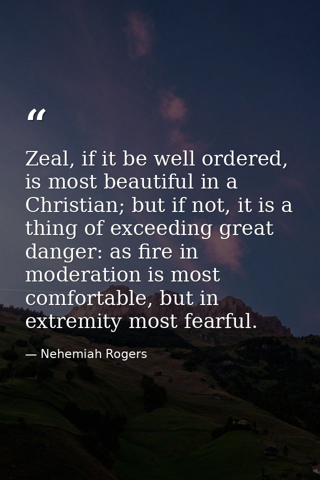 Zeal, if it be well ordered, is most beautiful in a Christian; but if not, it is a thing of exceeding great danger: as f — Nehemiah Rogers