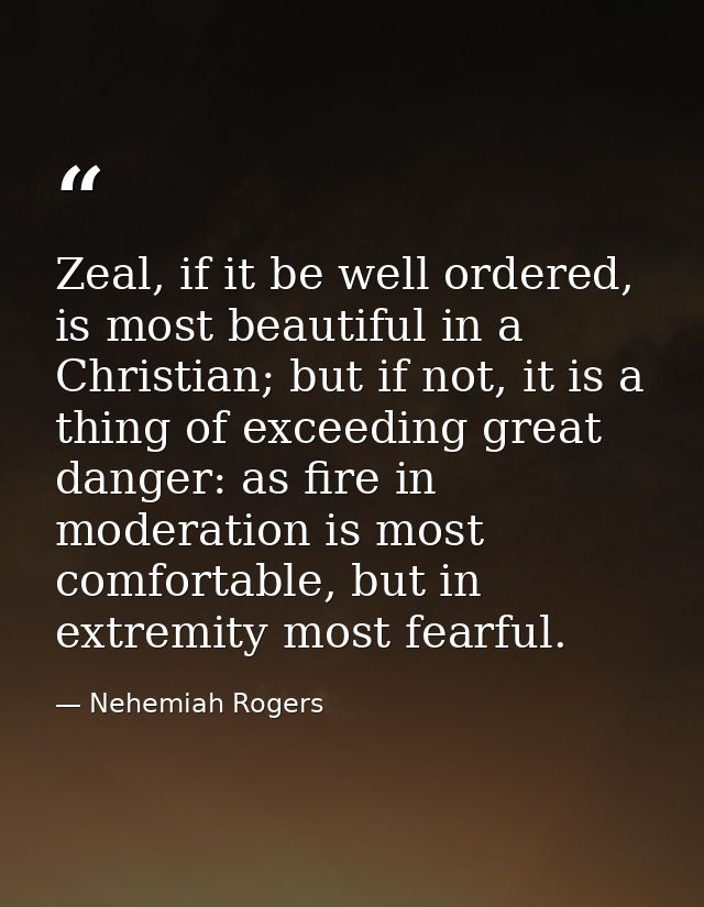 Zeal, if it be well ordered, is most beautiful in a Christian; but if not, it is a thing of exceeding great danger: as f — Nehemiah Rogers
