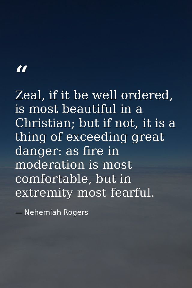Zeal, if it be well ordered, is most beautiful in a Christian; but if not, it is a thing of exceeding great danger: as f — Nehemiah Rogers