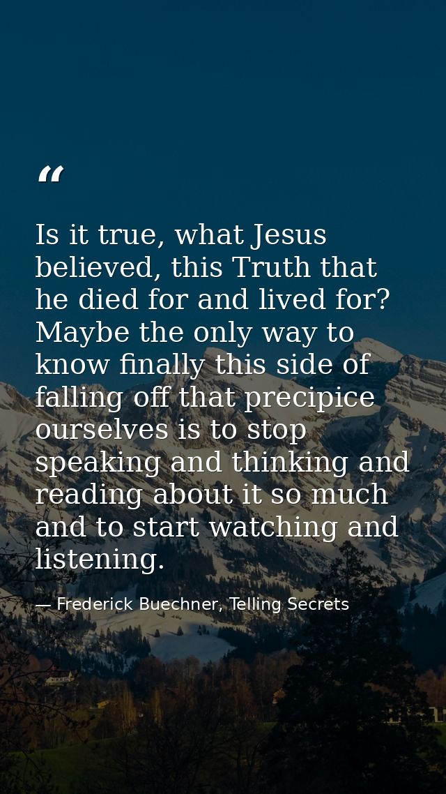 Is it true, what Jesus believed, this Truth that he died for and lived for? Maybe the only way to know finally this side — Frederick Buechner, Telling Secrets