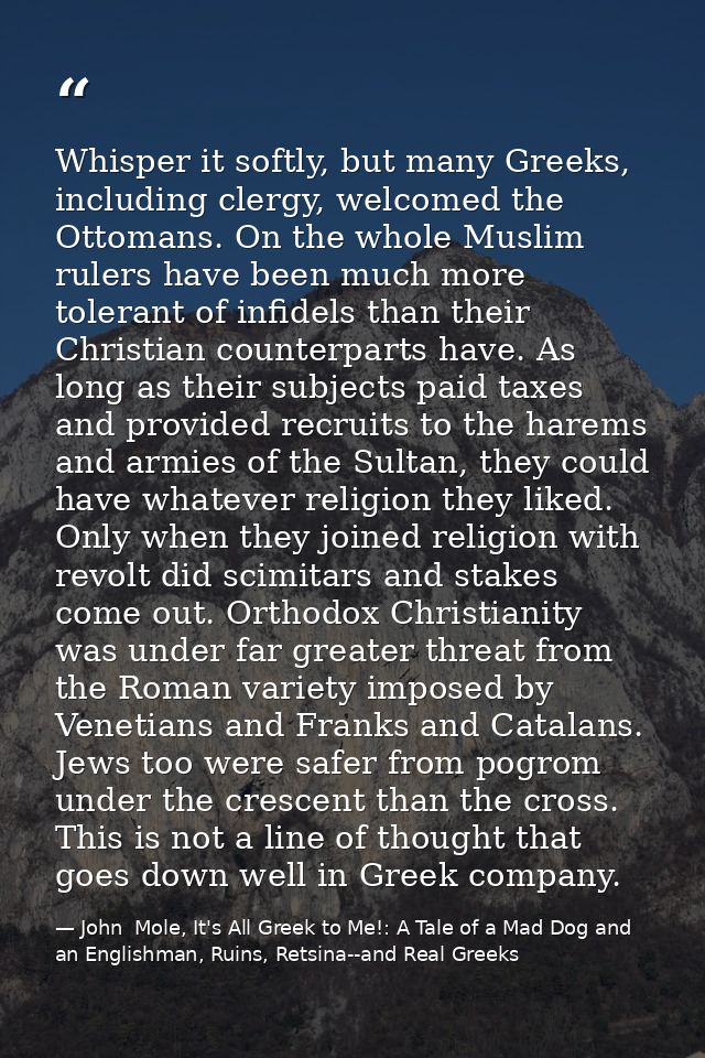 Whisper it softly, but many Greeks, including clergy, welcomed the Ottomans. On the whole Muslim rulers have been much m — John  Mole, It's All Greek to Me!: A Tale of a Mad Dog and an Englishman, Ruins, Retsina--and Real Greeks