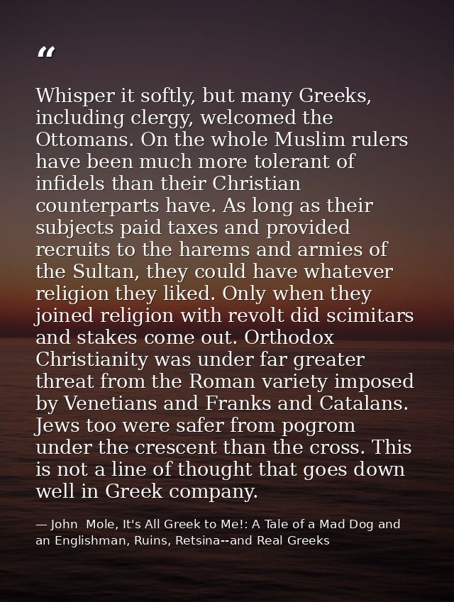 Whisper it softly, but many Greeks, including clergy, welcomed the Ottomans. On the whole Muslim rulers have been much m — John  Mole, It's All Greek to Me!: A Tale of a Mad Dog and an Englishman, Ruins, Retsina--and Real Greeks