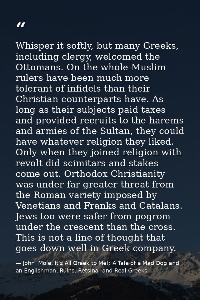 Whisper it softly, but many Greeks, including clergy, welcomed the Ottomans. On the whole Muslim rulers have been much m — John  Mole, It's All Greek to Me!: A Tale of a Mad Dog and an Englishman, Ruins, Retsina--and Real Greeks