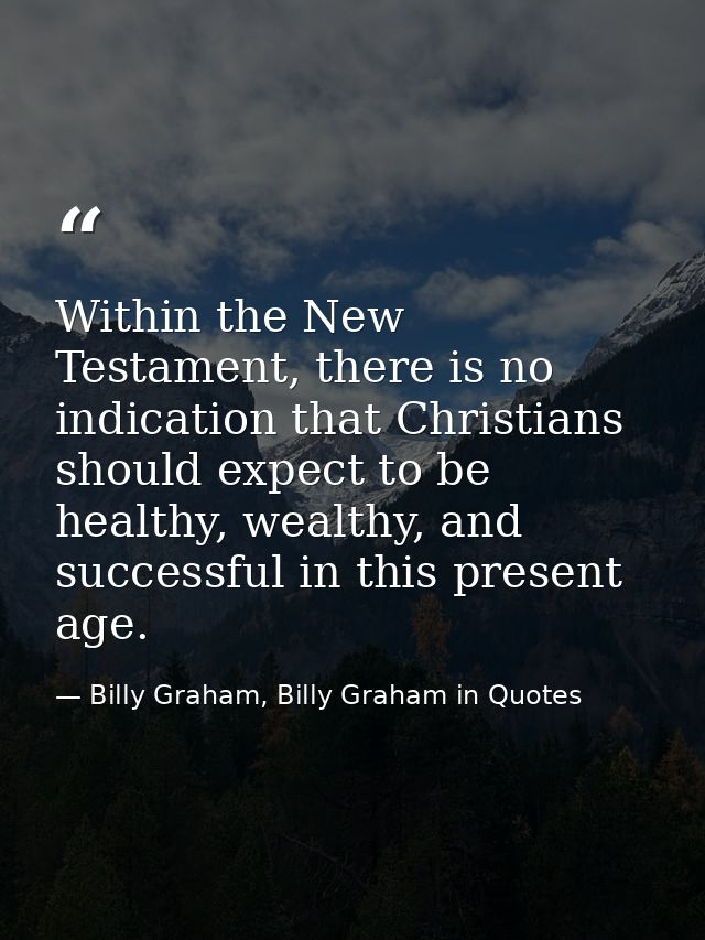 Within the New Testament, there is no indication that Christians should expect to be healthy, wealthy, and successful in — Billy Graham, Billy Graham in Quotes