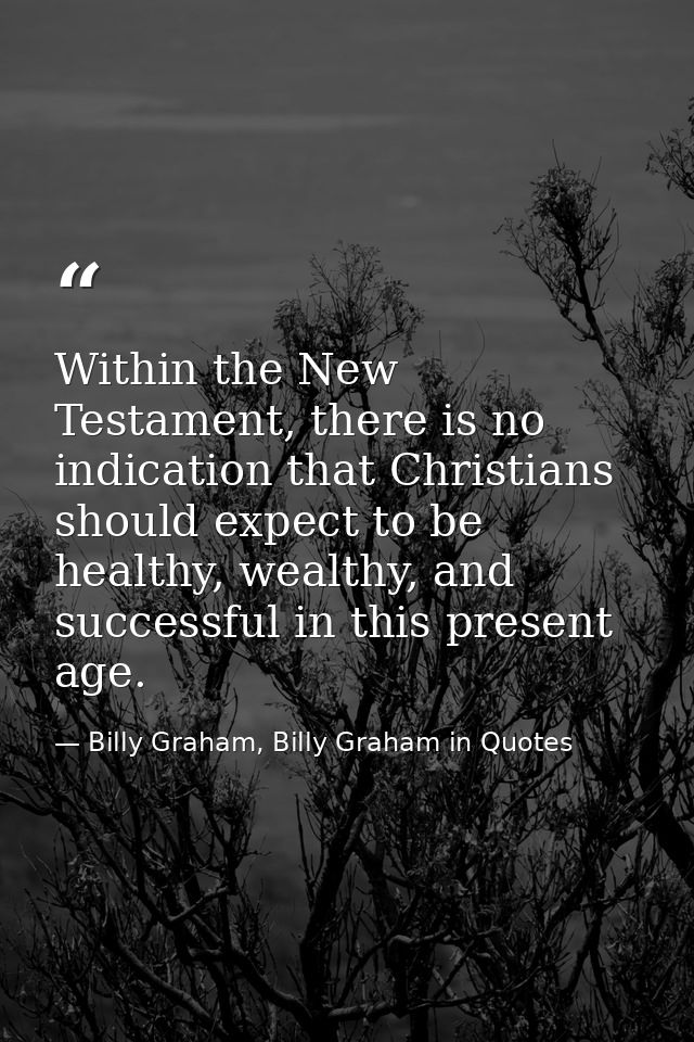 Within the New Testament, there is no indication that Christians should expect to be healthy, wealthy, and successful in — Billy Graham, Billy Graham in Quotes