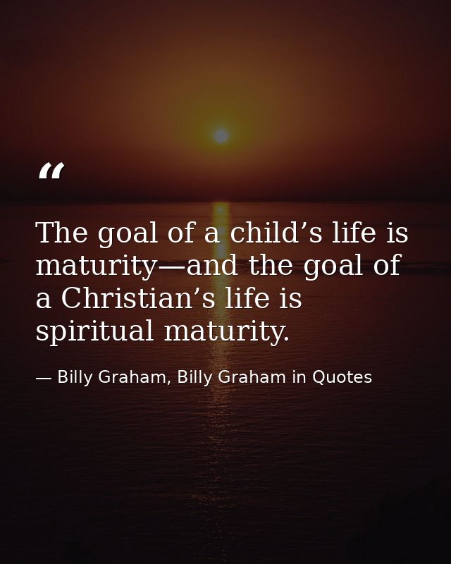 The goal of a child’s life is maturity—and the goal of a Christian’s life is spiritual maturity. — Billy Graham, Billy Graham in Quotes