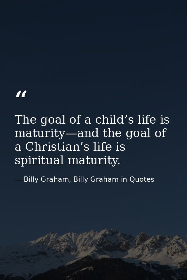 The goal of a child’s life is maturity—and the goal of a Christian’s life is spiritual maturity. — Billy Graham, Billy Graham in Quotes