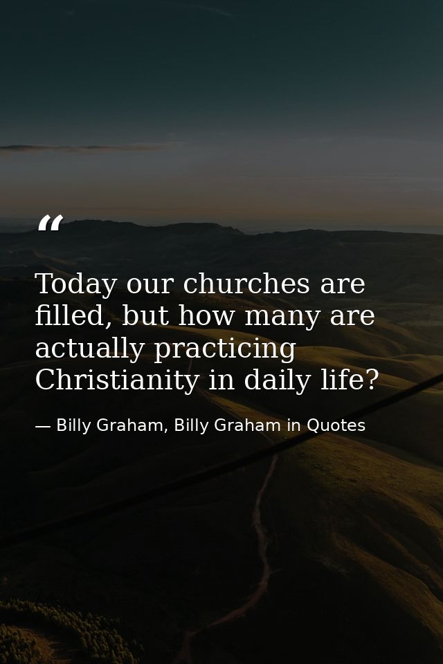 Today our churches are filled, but how many are actually practicing Christianity in daily life? — Billy Graham, Billy Graham in Quotes