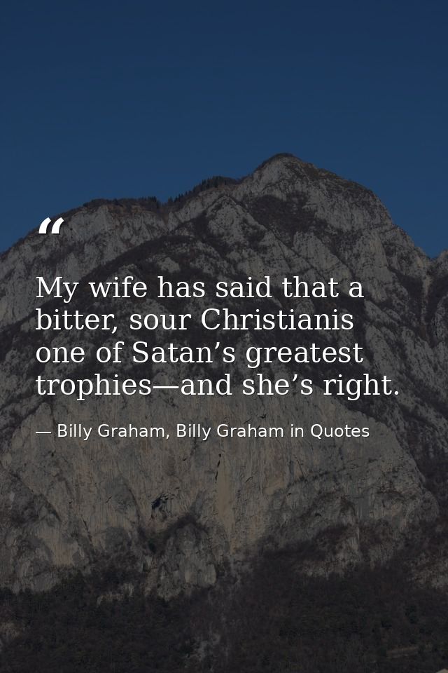 My wife has said that a bitter, sour Christianis one of Satan’s greatest trophies—and she’s right. — Billy Graham, Billy Graham in Quotes